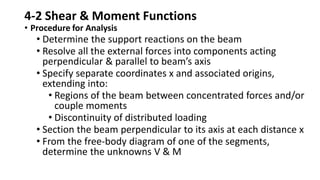 4-2 Shear & Moment Functions
• Procedure for Analysis
• Determine the support reactions on the beam
• Resolve all the external forces into components acting
perpendicular & parallel to beam’s axis
• Specify separate coordinates x and associated origins,
extending into:
• Regions of the beam between concentrated forces and/or
couple moments
• Discontinuity of distributed loading
• Section the beam perpendicular to its axis at each distance x
• From the free-body diagram of one of the segments,
determine the unknowns V & M
 
