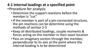 4-1 Internal loadings at a specified point
•Procedure for analysis
•Determine the support reactions before the
member is “cut”
•If the member is part of a pin-connected structure,
the pin reactions can be determine using the
methods of section 2-5
•Keep all distributed loadings, couple moments &
forces acting on the member in their exact location
•Pass an imaginary section through the member,
perpendicular to its axis at the point where the
internal loading is to be determined
 