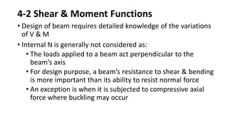 4-2 Shear & Moment Functions
• Design of beam requires detailed knowledge of the variations
of V & M
• Internal N is generally not considered as:
• The loads applied to a beam act perpendicular to the
beam’s axis
• For design purpose, a beam’s resistance to shear & bending
is more important than its ability to resist normal force
• An exception is when it is subjected to compressive axial
force where buckling may occur
 
