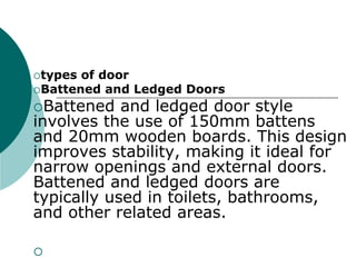 types of door
Battened and Ledged Doors
Battened and ledged door style
involves the use of 150mm battens
and 20mm wooden boards. This design
improves stability, making it ideal for
narrow openings and external doors.
Battened and ledged doors are
typically used in toilets, bathrooms,
and other related areas.

 