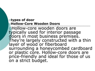 types of door
Hollow-Core Wooden Doors
Hollow-core wooden doors are
typically used for interior passage
doors in most business premises.
They’re largely constructed with a thin
layer of wood or fiberboard
surrounding a honeycombed cardboard
or plastic core. Hollow-core doors are
price-friendly and ideal for those of us
on a strict budget.
 