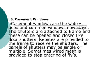 6. Casement Windows
Casement windows are the widely
used and common windows nowadays.
The shutters are attached to frame and
these can be opened and closed like
door shutters. Rebates are provided to
the frame to receive the shutters. The
panels of shutters may be single or
multiple. Sometimes wired mesh is
provided to stop entering of fly’s.
 