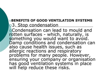 BENEFITS OF GOOD VENTILATION SYSTEMS
3. Stop condensation
Condensation can lead to mould and
rotten surfaces - which, naturally, is
something you would want to avoid.
Damp conditions and condensation can
also cause health issues, such as
allergic reactions and respiratory
problems for many people. However,
ensuring your company or organisation
has good ventilation systems in place
will help reduce these risks.
 