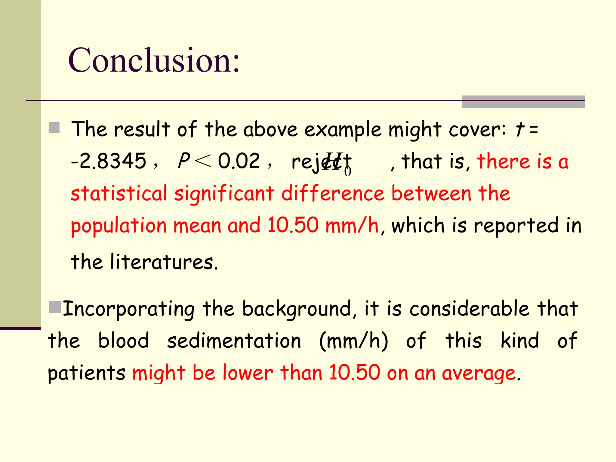 Conclusion: The result of the above example might cover:  t  = -2.8345 ， P ＜ 0.02 ， reject  , that is,  there is a statistical significant difference between the population mean and 10.50 mm/h , which is reported in the literatures.   Incorporating the background, it is considerable that the blood sedimentation (mm/h) of this kind of patients  might be lower than 10.50 on an average . 
