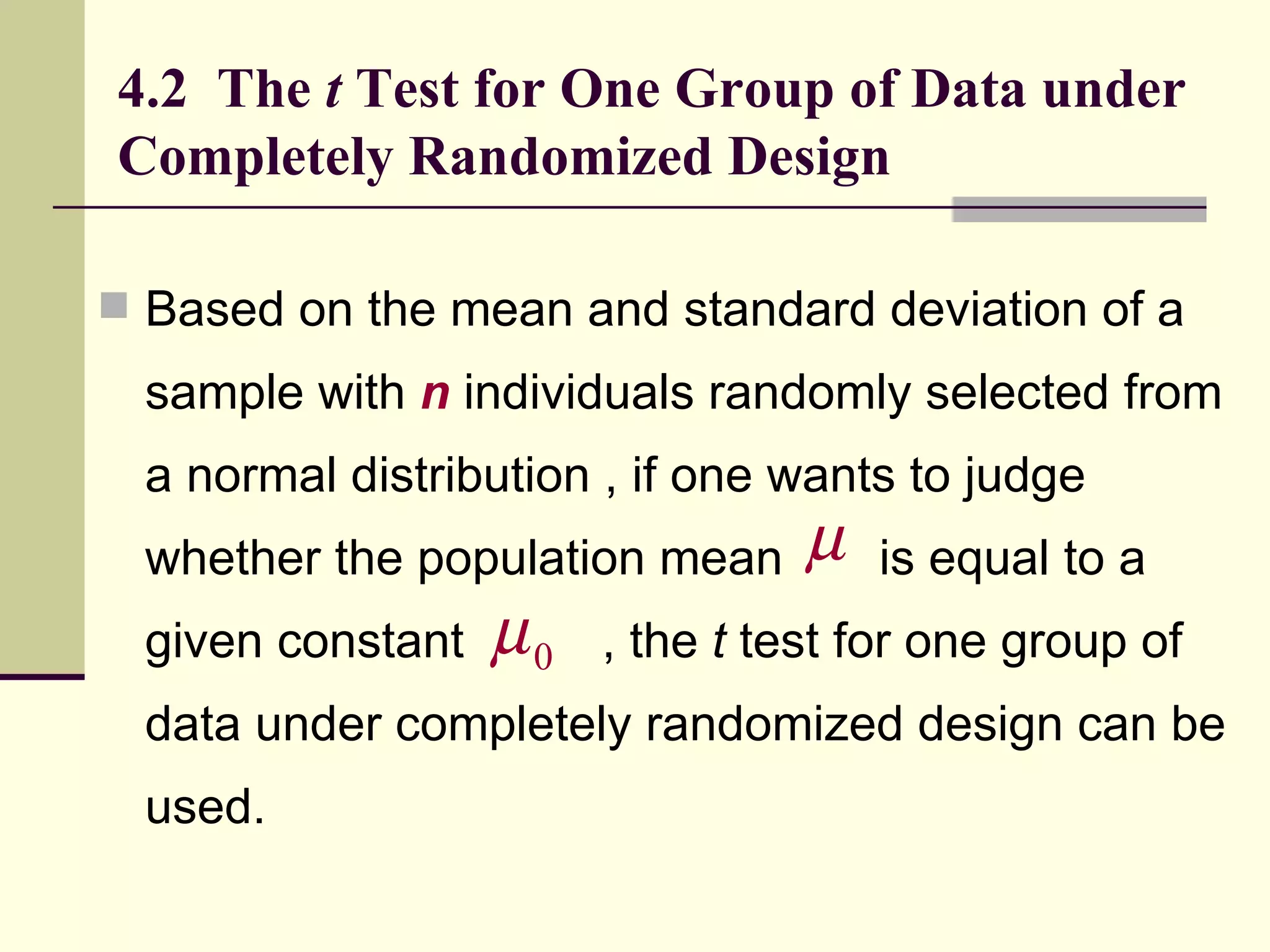 4.2  The  t  Test for One Group of Data under Completely Randomized Design Based on the mean and standard deviation of a sample with  n  individuals randomly selected from a normal distribution , if one wants to judge whether the population mean  is equal to a given constant  , the  t  test for one group of data under completely randomized design can be used.  