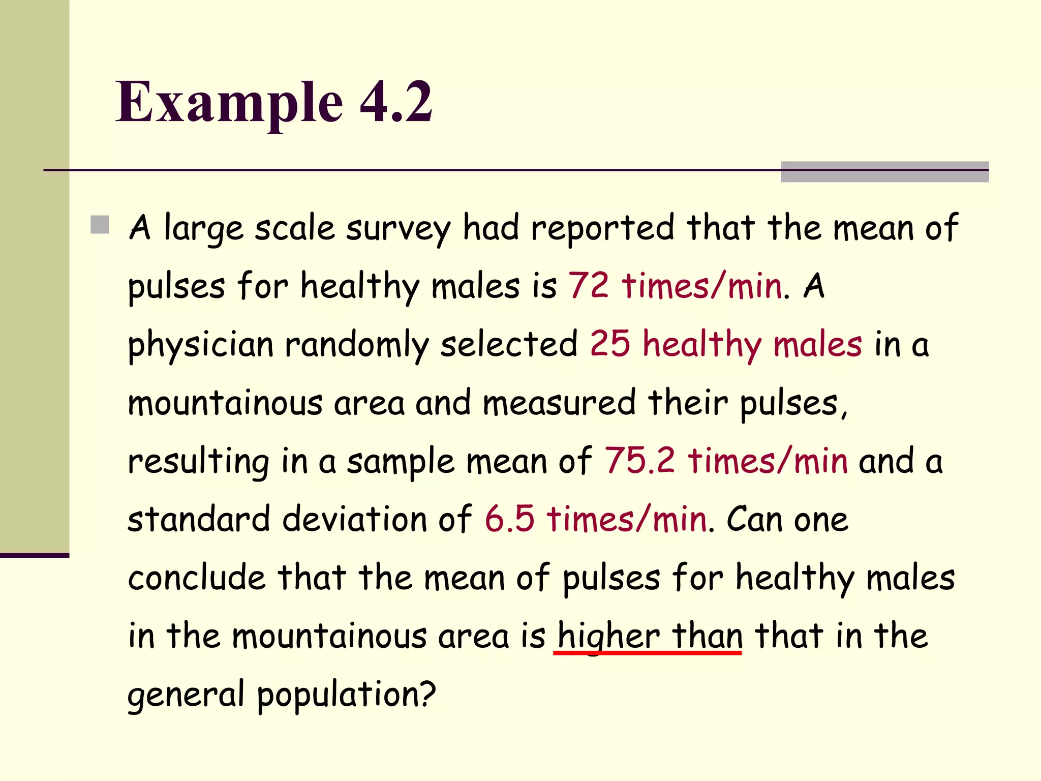 Example 4.2 A large scale survey had reported that the mean of pulses for healthy males is  72 times/min . A physician randomly selected  25 healthy males  in a mountainous area and measured their pulses, resulting in a sample mean of  75.2 times/min  and a standard deviation of  6.5 times/min . Can one conclude that the mean of pulses for healthy males in the mountainous area is higher than that in the general population? 