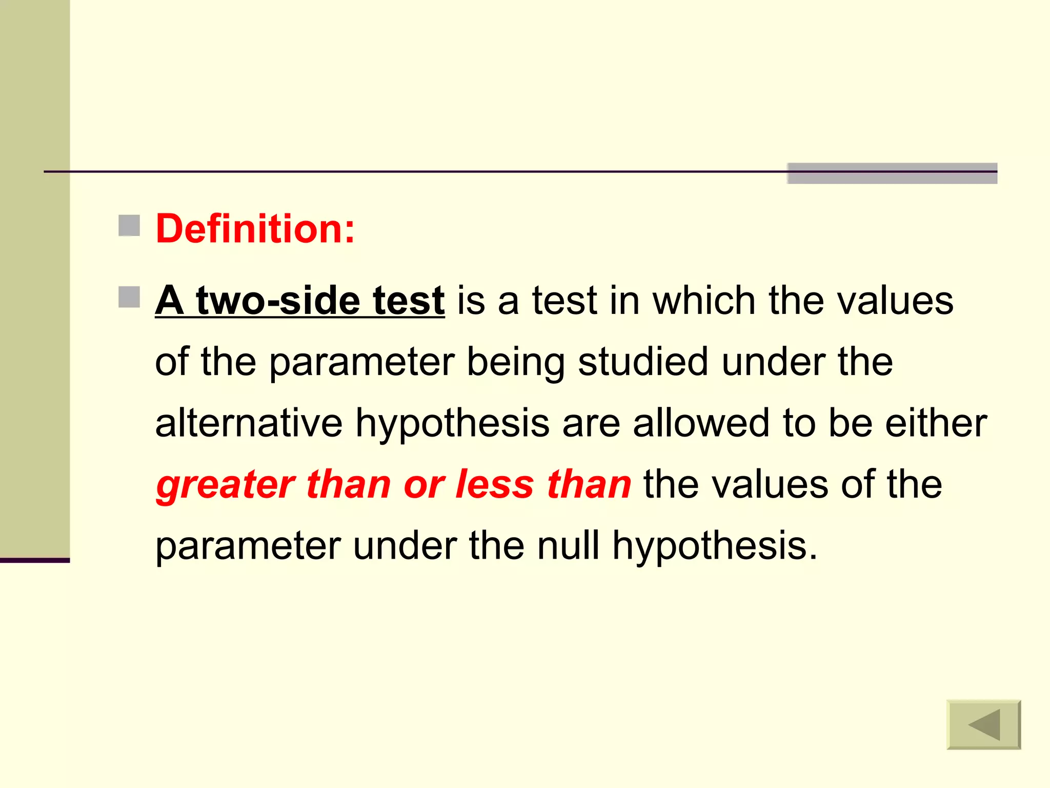 Definition: A two-side test  is a test in which the values of the parameter being studied under the alternative hypothesis are allowed to be either  greater than or less than  the values of the parameter under the null hypothesis. 