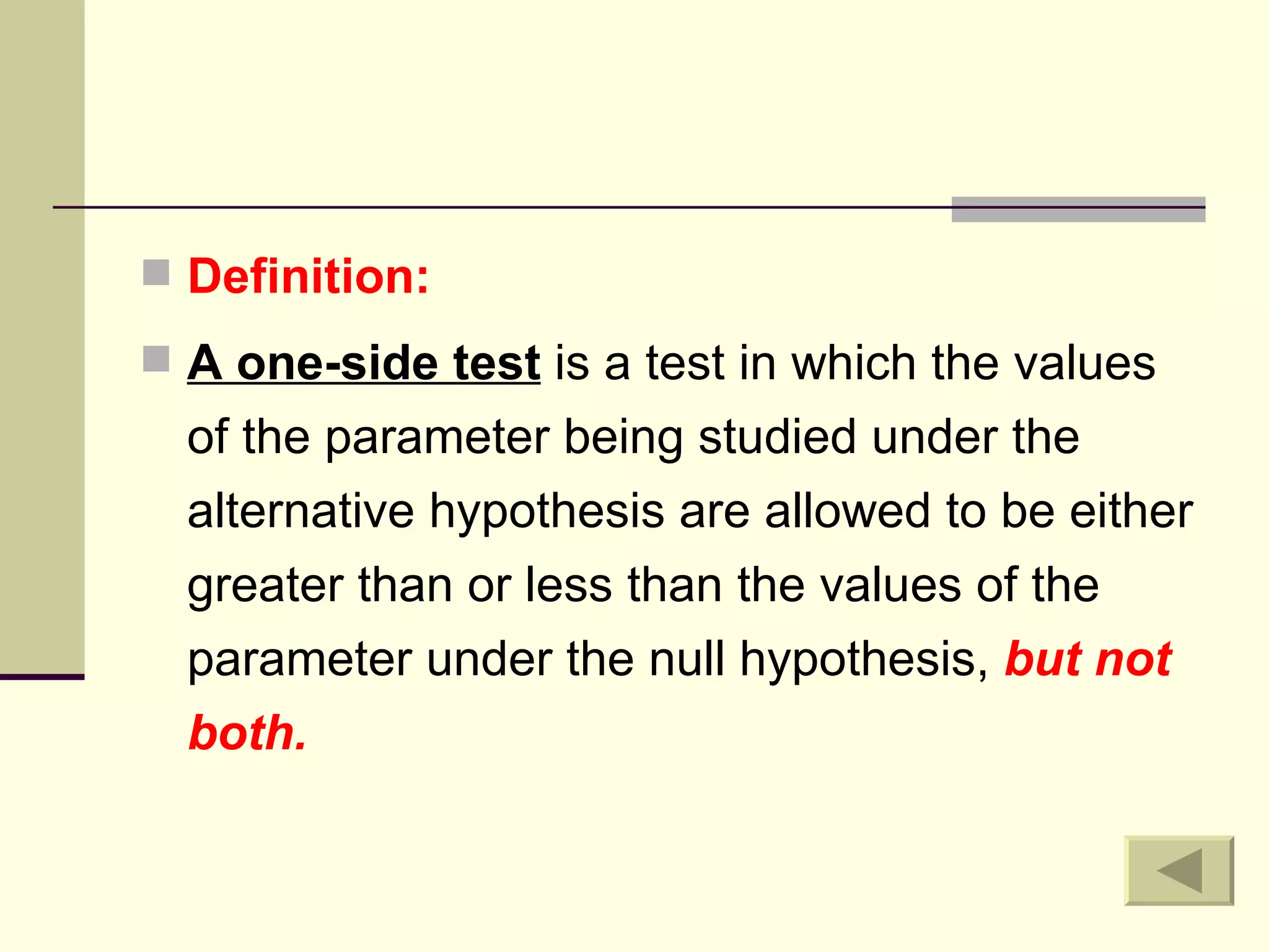Definition: A one-side test  is a test in which the values of the parameter being studied under the alternative hypothesis are allowed to be either greater than or less than the values of the parameter under the null hypothesis,  but not both. 