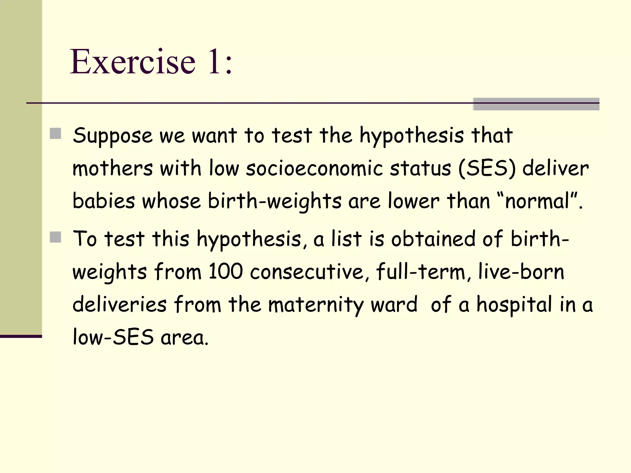 Exercise 1: Suppose we want to test the hypothesis that mothers with low socioeconomic status (SES) deliver babies whose birth-weights are lower than “normal”. To test this hypothesis, a list is obtained of birth-weights from 100 consecutive, full-term, live-born deliveries from the maternity ward  of a hospital in a low-SES area. 