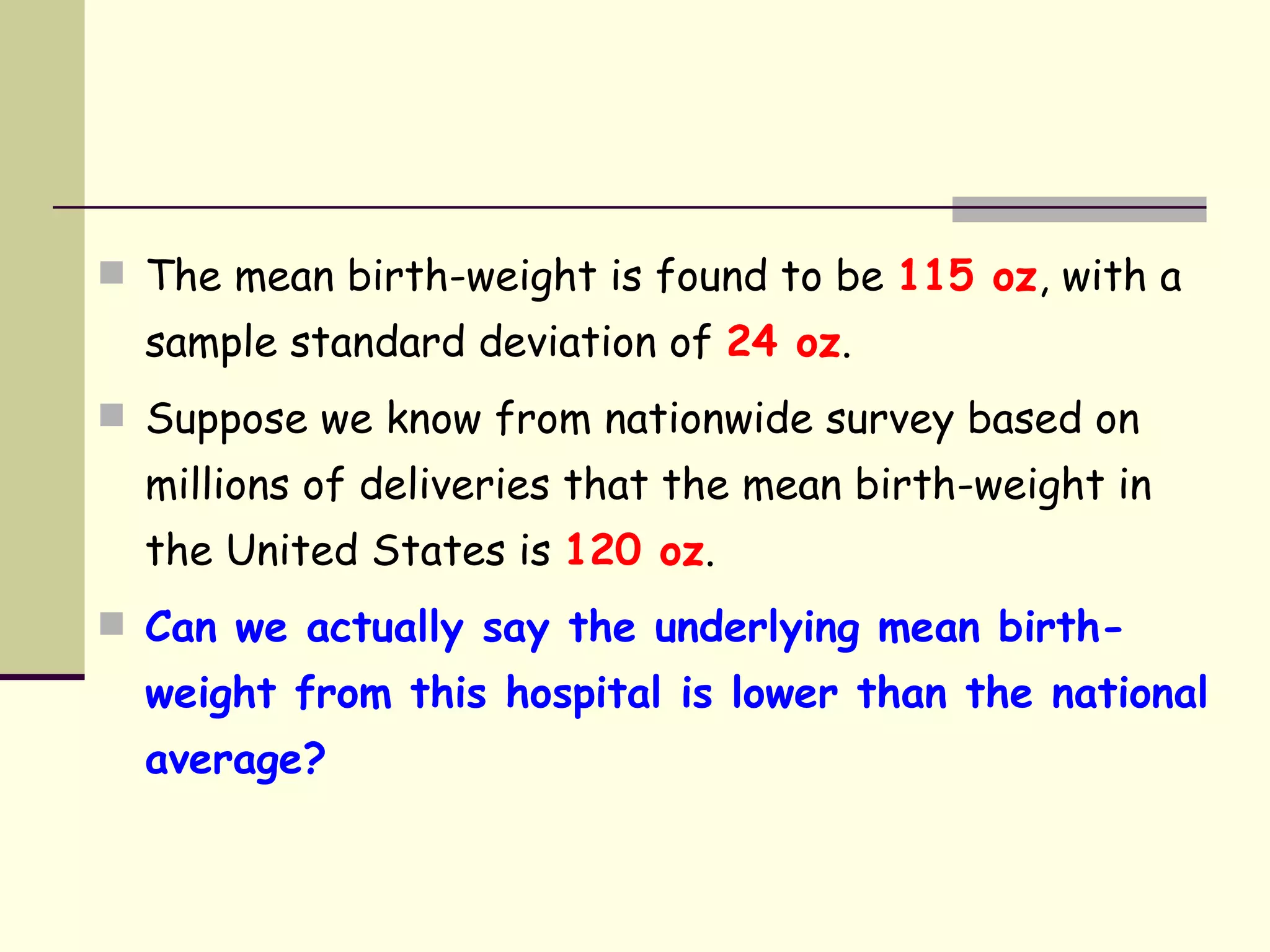 The mean birth-weight is found to be  115 oz , with a sample standard deviation of  24 oz . Suppose we know from nationwide survey based on millions of deliveries that the mean birth-weight in the United States is  120 oz . Can we actually say the underlying mean birth-weight from this hospital is lower than the national average? 
