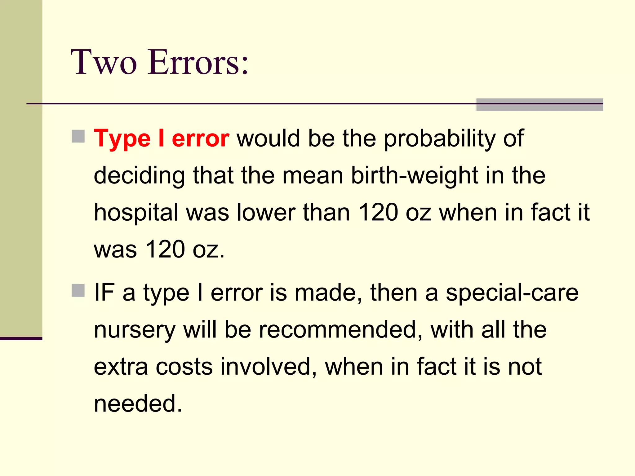 Two Errors: Type I error  would be the probability of deciding that the mean birth-weight in the hospital was lower than 120 oz when in fact it was 120 oz. IF a type I error is made, then a special-care nursery will be recommended, with all the extra costs involved, when in fact it is not needed. 