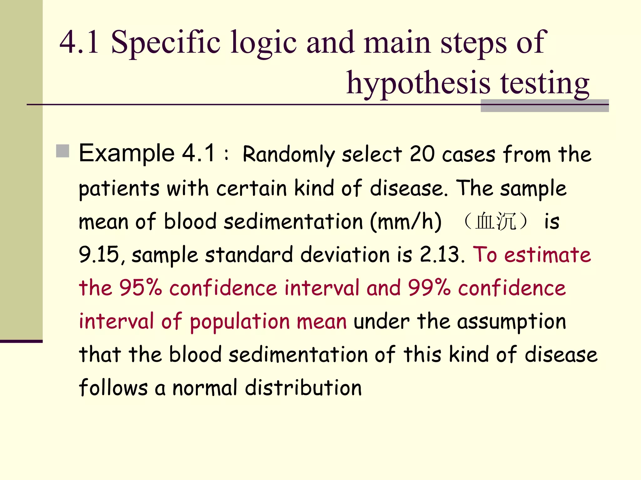 4.1 Specific logic and main steps of   hypothesis testing  Example 4.1  :  Randomly select 20 cases from the patients with certain kind of disease. The sample mean of blood sedimentation (mm/h)  （血沉） is 9.15, sample standard deviation is 2.13.  To estimate the 95% confidence interval and 99% confidence interval of population mean  under the assumption that the blood sedimentation of this kind of disease follows a normal distribution   