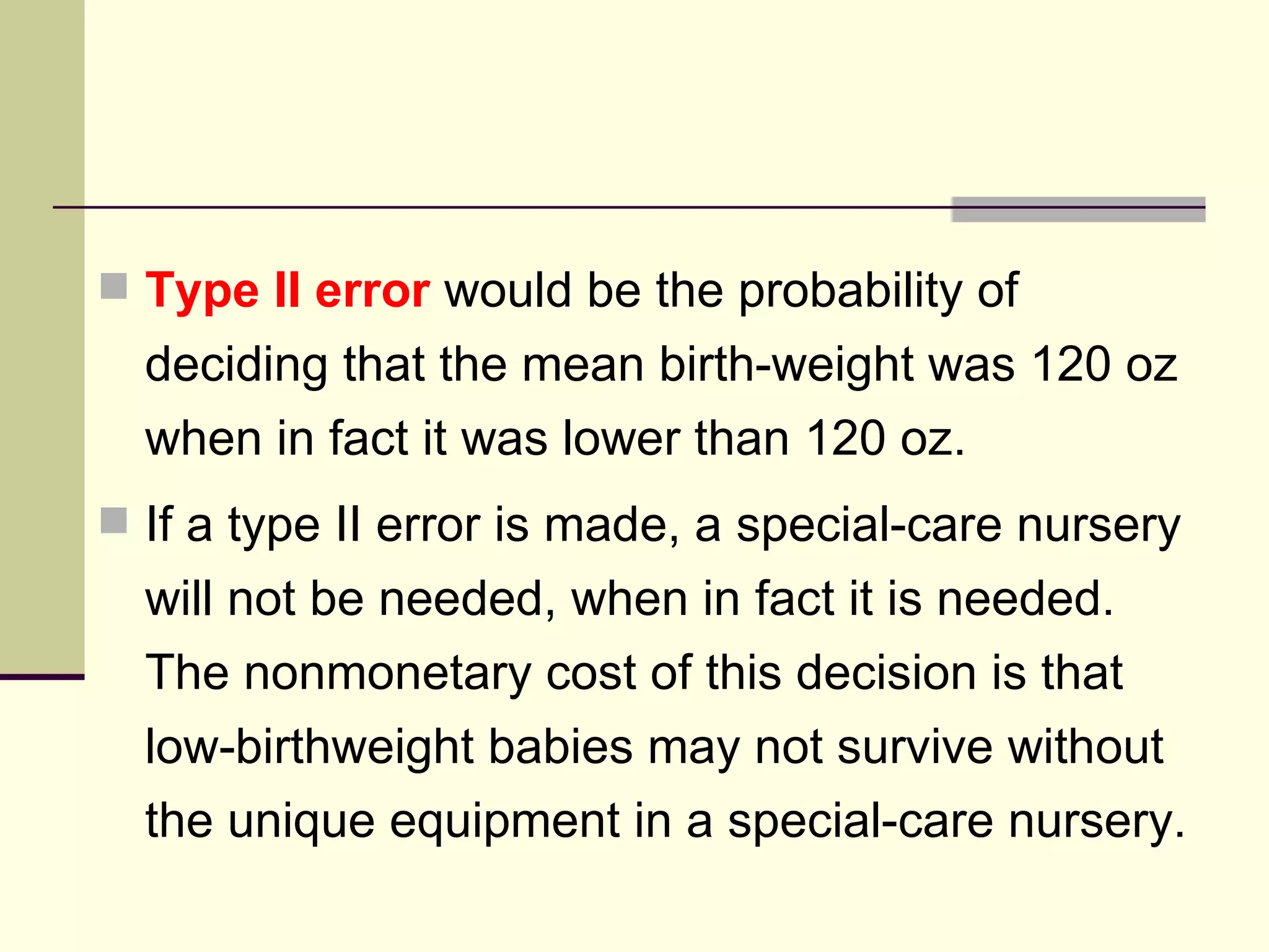 Type II error  would be the probability of deciding that the mean birth-weight was 120 oz when in fact it was lower than 120 oz. If a type II error is made, a special-care nursery will not be needed, when in fact it is needed. The nonmonetary cost of this decision is that low-birthweight babies may not survive without the unique equipment in a special-care nursery. 