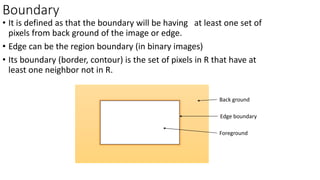 Boundary
• It is defined as that the boundary will be having at least one set of
pixels from back ground of the image or edge.
• Edge can be the region boundary (in binary images)
• Its boundary (border, contour) is the set of pixels in R that have at
least one neighbor not in R.
Back ground
Foreground
Edge boundary
 