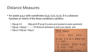Distance Measures
• For pixels p,q,z with coordinates (x,y), (s,t), (u,v), D is a distance
function or metric if the three conditions satisfies:
• D(p,q) ≥ 0 [D(p,q)=0 iff p=q( if p and q are located at same position)]
• D(p,q) = D(q,p) (if distance between p and q are equal) and
• D(p,z) ≤ D(p,q) + D(q,z)
 