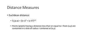 Distance Measures
• Euclidean distance:
• De(p,q) = [(x-s)2 + (y-t)2]1/2
• Points (pixels) having a distance less than or equal to r from (x,y) are
contained in a disk of radius r centered at (x,y).
 