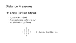 Distance Measures
• D4 distance (city-block distance):
• D4(p,q) = |x-s| + |y-t|
• forms a diamond centered at (x,y)
• e.g. pixels with D4≤2 from p
2
2
1
2
2
1
0
1
2
2
1
2
2
D4 = 1 are the 4-neighbors of p
 