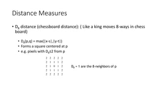 Distance Measures
• D8 distance (chessboard distance): ( Like a king moves 8-ways in chess
board)
• D8(p,q) = max(|x-s|,|y-t|)
• Forms a square centered at p
• e.g. pixels with D8≤2 from p
2
2
2
2
2
2
1
1
1
2
2
1
0
1
2
2
1
1
1
2
2
2
2
2
2
D8 = 1 are the 8-neighbors of p
 