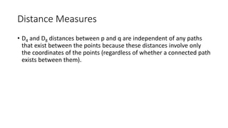 Distance Measures
• D4 and D8 distances between p and q are independent of any paths
that exist between the points because these distances involve only
the coordinates of the points (regardless of whether a connected path
exists between them).
 