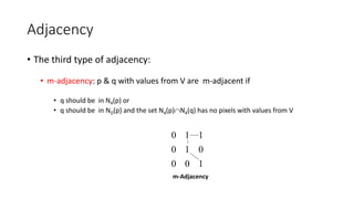 Adjacency
• The third type of adjacency:
• m-adjacency: p & q with values from V are m-adjacent if
• q should be in N4(p) or
• q should be in ND(p) and the set N4(p)N4(q) has no pixels with values from V
1
0
0
0
1
0
1
1
0
m-Adjacency
 
