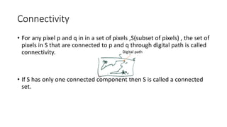 Connectivity
• For any pixel p and q in in a set of pixels ,S(subset of pixels) , the set of
pixels in S that are connected to p and q through digital path is called
connectivity.
• If S has only one connected component then S is called a connected
set.
Digital path
 