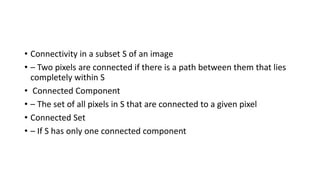 • Connectivity in a subset S of an image
• – Two pixels are connected if there is a path between them that lies
completely within S
• Connected Component
• – The set of all pixels in S that are connected to a given pixel
• Connected Set
• – If S has only one connected component
 