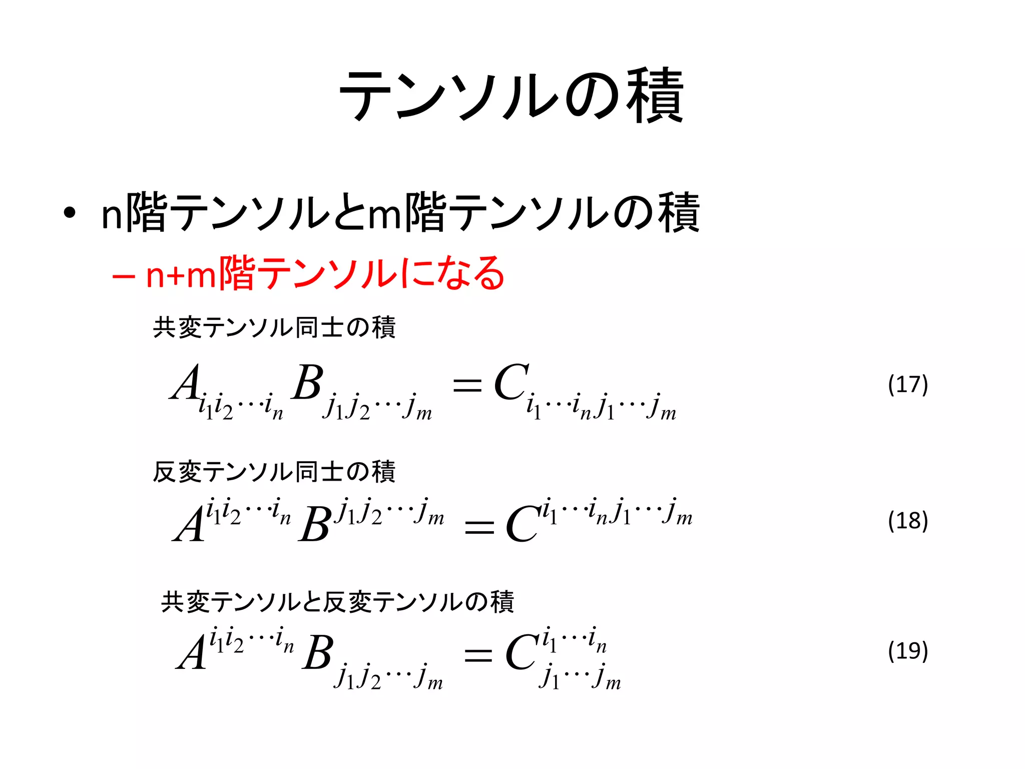 テンソルの積
• n階テンソルとm階テンソルの積
 – n+m階テンソルになる
  共変テンソル同士の積

  Ai1i2 in B j1 j2  jm  Ci1in j1 jm               (17)


  反変テンソル同士の積

   Ai1i2 in
                  B   j1 j2  jm
                                   C   i1in j1 jm   (18)


  共変テンソルと反変テンソルの積

   A   i1i2 in
                  B j1 j2  jm  C      i1in
                                        j1 jm
                                                       (19)
 