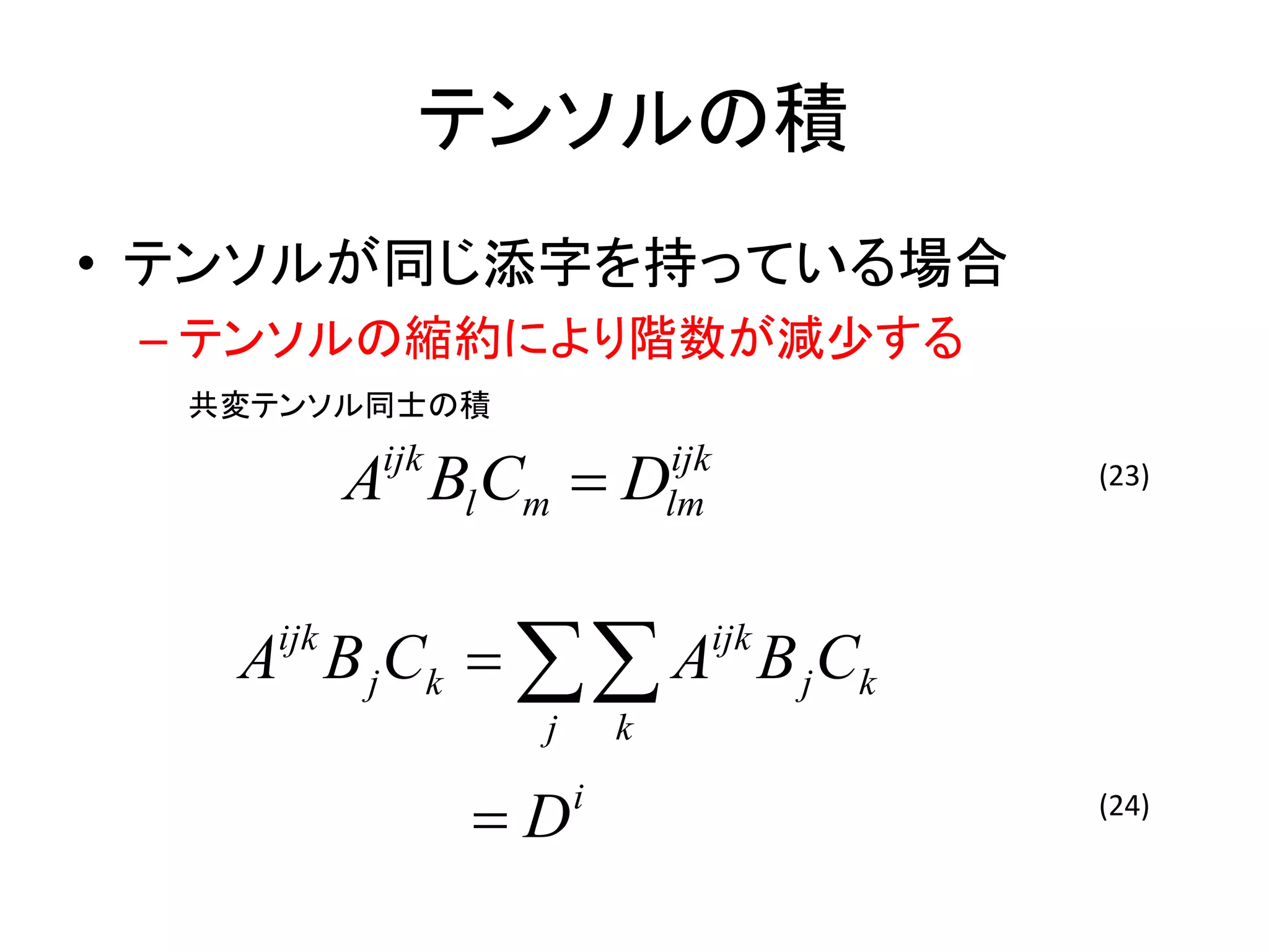 テンソルの積
• テンソルが同じ添字を持っている場合
 – テンソルの縮約により階数が減少する
  共変テンソル同士の積

          A Bl Cm  D
           ijk                ijk
                              lm
                                          (23)




   A B j Ck   A B j Ck
    ijk                             ijk

                  j       k

                 D   i                   (24)
 