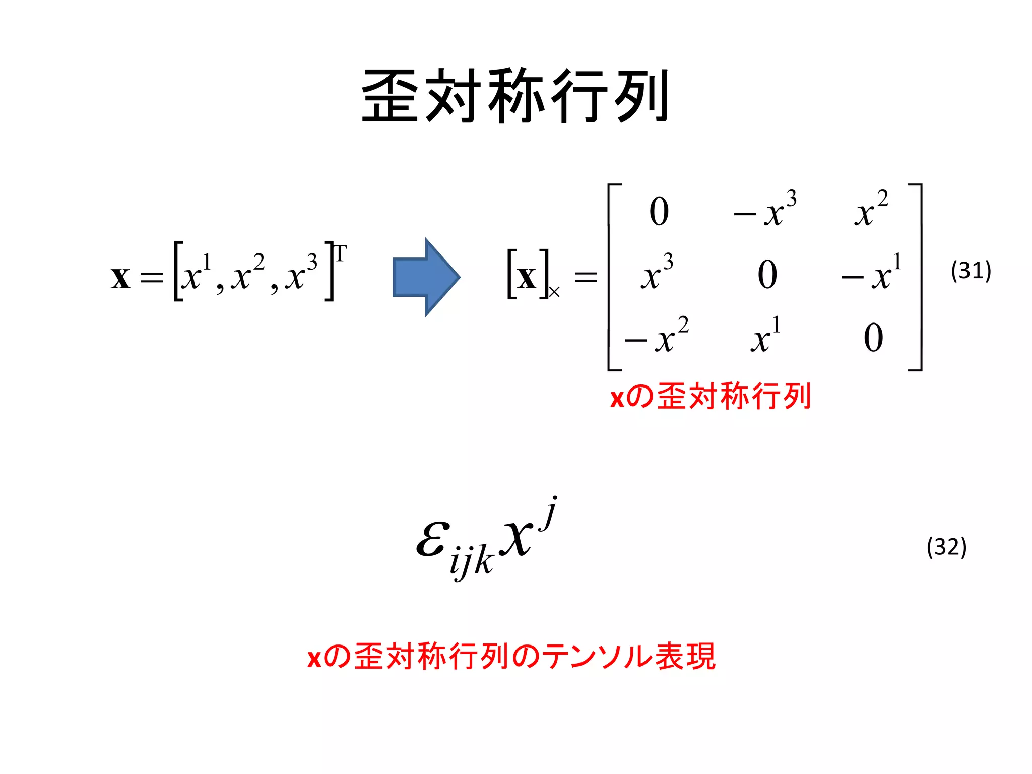 歪対称行列
                                  0      x   3
                                                   x 
                                                    2


   
x  x ,x ,x
       1   2
                
               3 T                3
                          x   x      0          1
                                                   x      (31)

                                  x 2   x1
                                                    0 
                                                     
                                   xの歪対称行列



                      ijk x   j
                                                          (32)



               xの歪対称行列のテンソル表現
 