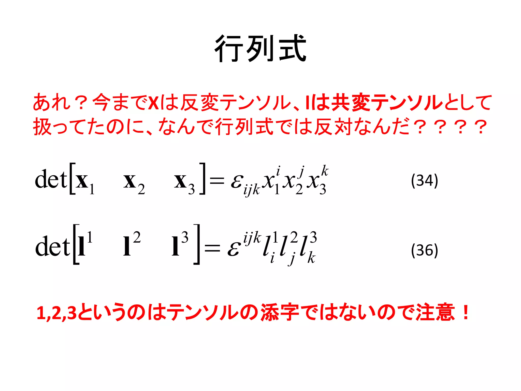 行列式
あれ？今までXは反変テンソル、lは共変テンソルとして
扱ってたのに、なんで行列式では反対なんだ？？？？

detx1      x2      x3    x x x
                                i j k
                            ijk 1 2 3
                                        (34)



   
det l   1
            l   2   3
                        
                    l  l l l
                            ijk 1 2 3
                                i j k   (36)


1,2,3というのはテンソルの添字ではないので注意！
 