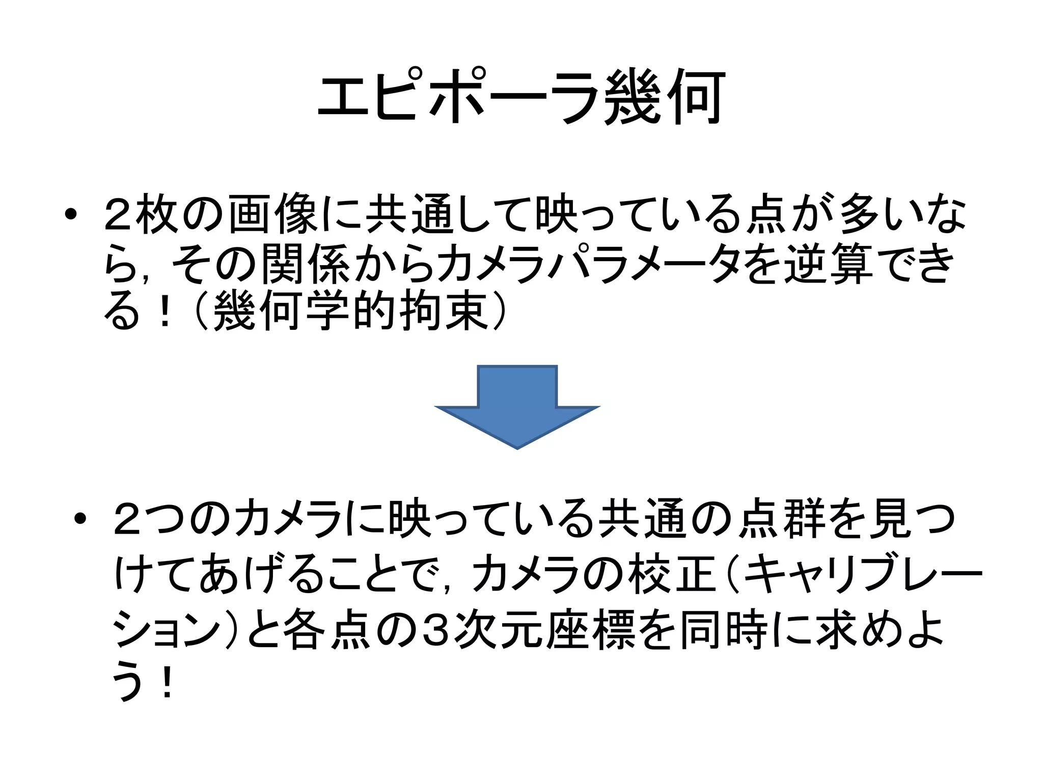 エピポーラ幾何
• ２枚の画像に共通して映っている点が多いな
  ら，その関係からカメラパラメータを逆算でき
  る！（幾何学的拘束）



• ２つのカメラに映っている共通の点群を見つ
  けてあげることで，カメラの校正（キャリブレー
  ション）と各点の３次元座標を同時に求めよ
  う！
 