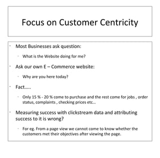 Focus on Customer Centricity

•
    Most Businesses ask question:
    –
        What is the Website doing for me?

•
    Ask our own E – Commerce website:
    –
        Why are you here today?

•
    Fact…..
    –
        Only 15 % - 20 % come to purchase and the rest come for jobs , order
        status, complaints , checking prices etc…

•
    Measuring success with clickstream data and attributing
    success to it is wrong?
    –
        For eg. From a page view we cannot come to know whether the
        customers met their objectives after viewing the page.
 