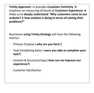 •
    Trinity Approach --> provides Customer Centricity →
    emphasis on measuring all facets of Customer Experience →
    Helps us to deeply understand “Why customers come to our
    website? & how website is doing in terms of solving their
    problems?”


•
    Businesses using Trinity Strategy will have the following
    metrics:
    –
        Primary Purpose ( why are you here?)
    –
        Task Completing Rates ( were you able to complete your
        task?)
    –
        Content & Structural Gaps( How can we improve our
        experience?)
    –
        Customer Satisfaction
 