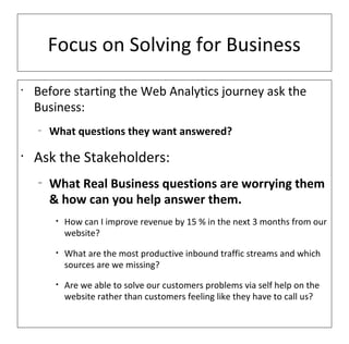 Focus on Solving for Business
•
    Before starting the Web Analytics journey ask the
    Business:
    –
        What questions they want answered?

•
    Ask the Stakeholders:
    –
        What Real Business questions are worrying them
        & how can you help answer them.
         •   How can I improve revenue by 15 % in the next 3 months from our
             website?
         •   What are the most productive inbound traffic streams and which
             sources are we missing?
         •   Are we able to solve our customers problems via self help on the
             website rather than customers feeling like they have to call us?
 