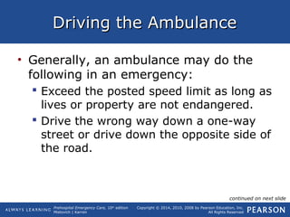 Prehospital Emergency Care, 10th
edition
Mistovich | Karren
Copyright © 2014, 2010, 2008 by Pearson Education, Inc.
All Rights Reserved
Driving the AmbulanceDriving the Ambulance
• Generally, an ambulance may do the
following in an emergency:
 Exceed the posted speed limit as long as
lives or property are not endangered.
 Drive the wrong way down a one-way
street or drive down the opposite side of
the road.
continued on next slide
 