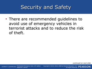 Prehospital Emergency Care, 10th
edition
Mistovich | Karren
Copyright © 2014, 2010, 2008 by Pearson Education, Inc.
All Rights Reserved
Security and SafetySecurity and Safety
• There are recommended guidelines to
avoid use of emergency vehicles in
terrorist attacks and to reduce the risk
of theft.
continued on next slide
 
