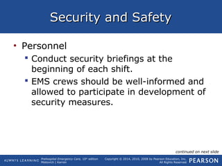 Prehospital Emergency Care, 10th
edition
Mistovich | Karren
Copyright © 2014, 2010, 2008 by Pearson Education, Inc.
All Rights Reserved
Security and SafetySecurity and Safety
• Personnel
 Conduct security briefings at the
beginning of each shift.
 EMS crews should be well-informed and
allowed to participate in development of
security measures.
continued on next slide
 