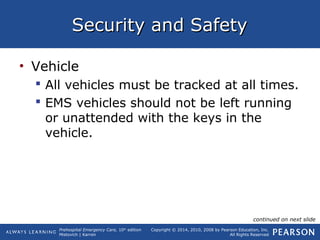 Prehospital Emergency Care, 10th
edition
Mistovich | Karren
Copyright © 2014, 2010, 2008 by Pearson Education, Inc.
All Rights Reserved
Security and SafetySecurity and Safety
• Vehicle
 All vehicles must be tracked at all times.
 EMS vehicles should not be left running
or unattended with the keys in the
vehicle.
continued on next slide
 