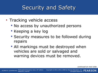 Prehospital Emergency Care, 10th
edition
Mistovich | Karren
Copyright © 2014, 2010, 2008 by Pearson Education, Inc.
All Rights Reserved
Security and SafetySecurity and Safety
• Tracking vehicle access
 No access by unauthorized persons
 Keeping a key log
 Security measures to be followed during
repairs
 All markings must be destroyed when
vehicles are sold or salvaged and
warning devices must be removed.
continued on next slide
 