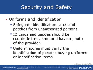 Prehospital Emergency Care, 10th
edition
Mistovich | Karren
Copyright © 2014, 2010, 2008 by Pearson Education, Inc.
All Rights Reserved
Security and SafetySecurity and Safety
• Uniforms and identification
 Safeguard identification cards and
patches from unauthorized persons.
 ID cards and badges should be
counterfeit resistant and have a photo
of the provider.
 Uniform stores must verify the
identification of persons buying uniforms
or identification items.
continued on next slide
 