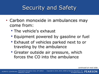 Prehospital Emergency Care, 10th
edition
Mistovich | Karren
Copyright © 2014, 2010, 2008 by Pearson Education, Inc.
All Rights Reserved
Security and SafetySecurity and Safety
• Carbon monoxide in ambulances may
come from:
 The vehicle's exhaust
 Equipment powered by gasoline or fuel
 Exhaust of vehicles parked next to or
traveling by the ambulance
 Greater outside air pressure, which
forces the CO into the ambulance
continued on next slide
 
