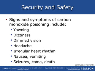 Prehospital Emergency Care, 10th
edition
Mistovich | Karren
Copyright © 2014, 2010, 2008 by Pearson Education, Inc.
All Rights Reserved
Security and SafetySecurity and Safety
• Signs and symptoms of carbon
monoxide poisoning include:
 Yawning
 Dizziness
 Dimmed vision
 Headache
 Irregular heart rhythm
 Nausea, vomiting
 Seizures, coma, death
continued on next slide
 
