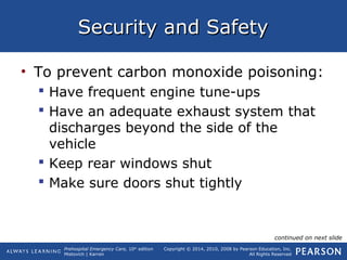 Prehospital Emergency Care, 10th
edition
Mistovich | Karren
Copyright © 2014, 2010, 2008 by Pearson Education, Inc.
All Rights Reserved
Security and SafetySecurity and Safety
• To prevent carbon monoxide poisoning:
 Have frequent engine tune-ups
 Have an adequate exhaust system that
discharges beyond the side of the
vehicle
 Keep rear windows shut
 Make sure doors shut tightly
continued on next slide
 