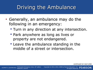 Prehospital Emergency Care, 10th
edition
Mistovich | Karren
Copyright © 2014, 2010, 2008 by Pearson Education, Inc.
All Rights Reserved
Driving the AmbulanceDriving the Ambulance
• Generally, an ambulance may do the
following in an emergency:
 Turn in any direction at any intersection.
 Park anywhere as long as lives or
property are not endangered.
 Leave the ambulance standing in the
middle of a street or intersection.
continued on next slide
 