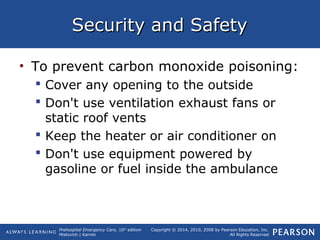 Prehospital Emergency Care, 10th
edition
Mistovich | Karren
Copyright © 2014, 2010, 2008 by Pearson Education, Inc.
All Rights Reserved
Security and SafetySecurity and Safety
• To prevent carbon monoxide poisoning:
 Cover any opening to the outside
 Don't use ventilation exhaust fans or
static roof vents
 Keep the heater or air conditioner on
 Don't use equipment powered by
gasoline or fuel inside the ambulance
 