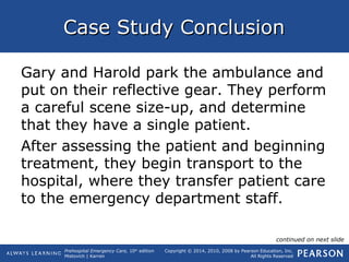 Prehospital Emergency Care, 10th
edition
Mistovich | Karren
Copyright © 2014, 2010, 2008 by Pearson Education, Inc.
All Rights Reserved
Case Study ConclusionCase Study Conclusion
Gary and Harold park the ambulance and
put on their reflective gear. They perform
a careful scene size-up, and determine
that they have a single patient.
After assessing the patient and beginning
treatment, they begin transport to the
hospital, where they transfer patient care
to the emergency department staff.
continued on next slide
 