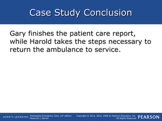 Prehospital Emergency Care, 10th
edition
Mistovich | Karren
Copyright © 2014, 2010, 2008 by Pearson Education, Inc.
All Rights Reserved
Case Study ConclusionCase Study Conclusion
Gary finishes the patient care report,
while Harold takes the steps necessary to
return the ambulance to service.
 