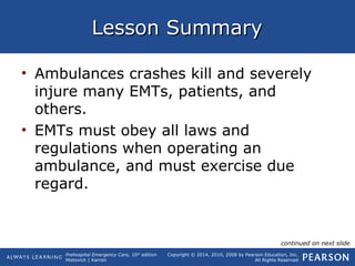 Prehospital Emergency Care, 10th
edition
Mistovich | Karren
Copyright © 2014, 2010, 2008 by Pearson Education, Inc.
All Rights Reserved
Lesson SummaryLesson Summary
• Ambulances crashes kill and severely
injure many EMTs, patients, and
others.
• EMTs must obey all laws and
regulations when operating an
ambulance, and must exercise due
regard.
continued on next slide
 