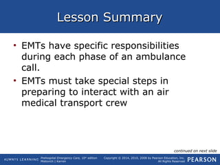 Prehospital Emergency Care, 10th
edition
Mistovich | Karren
Copyright © 2014, 2010, 2008 by Pearson Education, Inc.
All Rights Reserved
Lesson SummaryLesson Summary
• EMTs have specific responsibilities
during each phase of an ambulance
call.
• EMTs must take special steps in
preparing to interact with an air
medical transport crew
continued on next slide
 