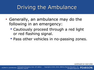Prehospital Emergency Care, 10th
edition
Mistovich | Karren
Copyright © 2014, 2010, 2008 by Pearson Education, Inc.
All Rights Reserved
Driving the AmbulanceDriving the Ambulance
• Generally, an ambulance may do the
following in an emergency:
 Cautiously proceed through a red light
or red flashing signal.
 Pass other vehicles in no-passing zones.
continued on next slide
 